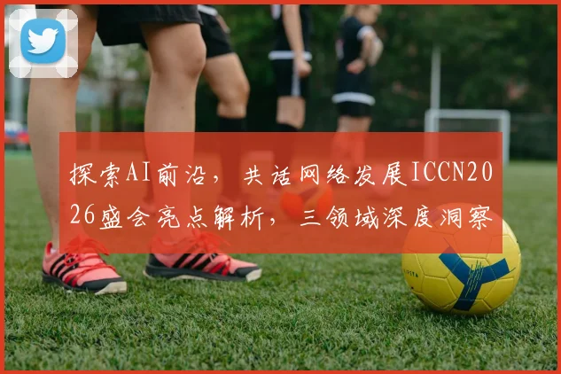 探索AI前沿，共话网络发展ICCN2026盛会亮点解析，三领域深度洞察