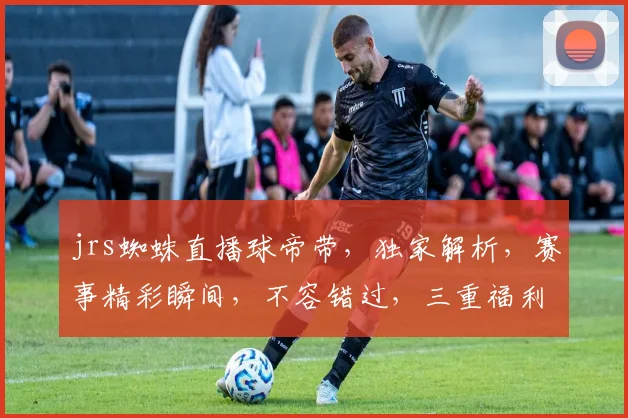 jrs蜘蛛直播球帝带，独家解析，赛事精彩瞬间，不容错过，三重福利，等你来拿
