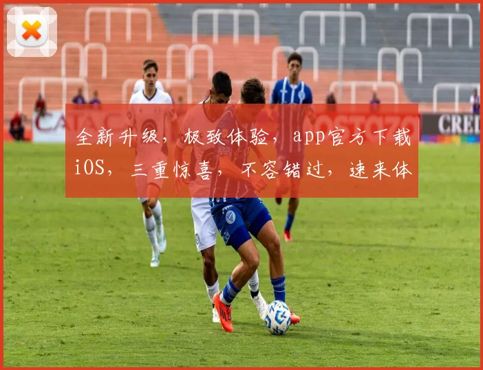 全新升级，极致体验，app官方下载iOS，三重惊喜，不容错过，速来体验