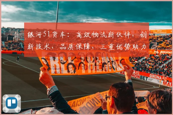 银河51货车：高效物流新伙伴，创新技术，品质保障，三重优势助力货运业升级