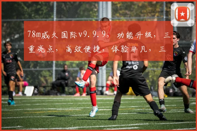 78m威久国际v9.9.9，功能升级，三重亮点，高效便捷，体验非凡，三步优化。